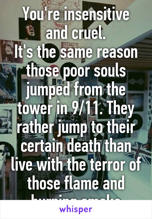 You're insensitive and cruel.
It's the same reason those poor souls jumped from the tower in 9/11. They rather jump to their certain death than live with the terror of those flame and burning smoke