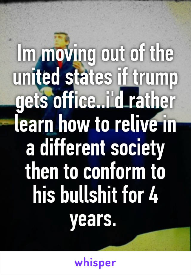 Im moving out of the united states if trump gets office..i'd rather learn how to relive in a different society then to conform to his bullshit for 4 years. 