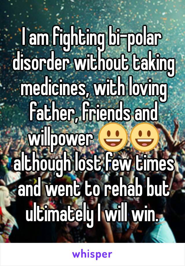 I am fighting bi-polar disorder without taking medicines, with loving father, friends and willpower 😃😃 although lost few times and went to rehab but ultimately I will win. 