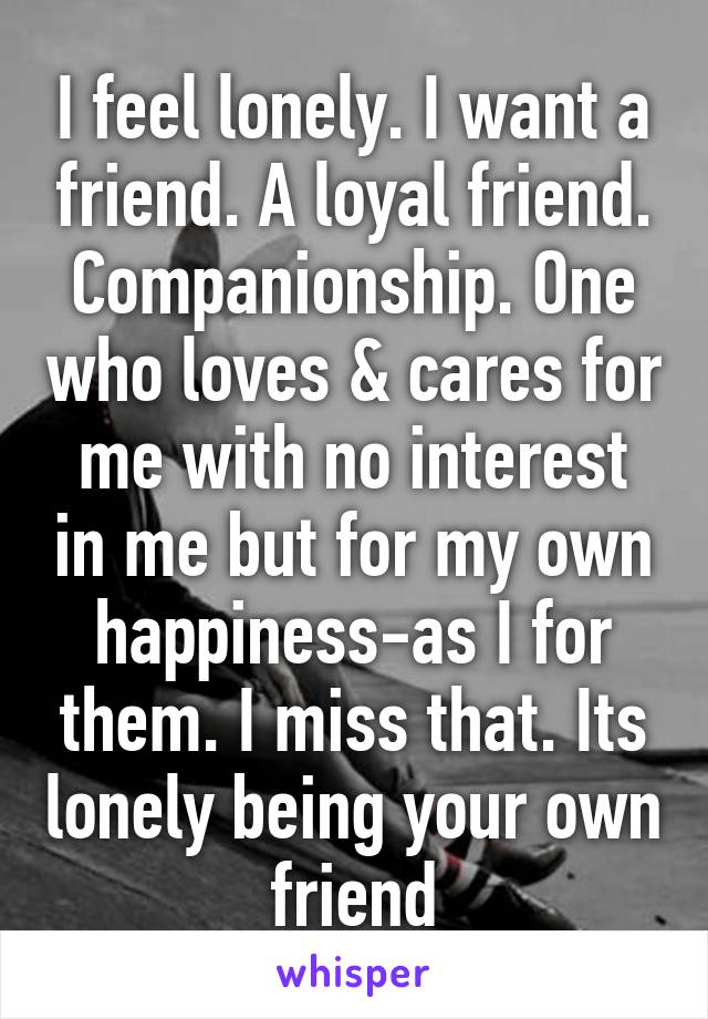 I feel lonely. I want a friend. A loyal friend. Companionship. One who loves & cares for me with no interest in me but for my own happiness-as I for them. I miss that. Its lonely being your own friend