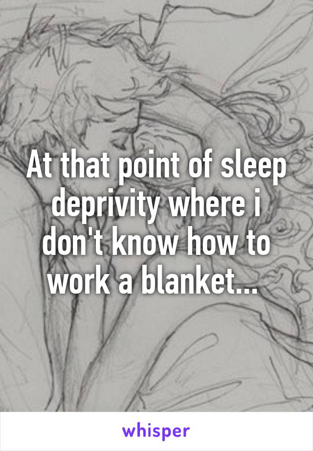 At that point of sleep deprivity where i don't know how to work a blanket... 