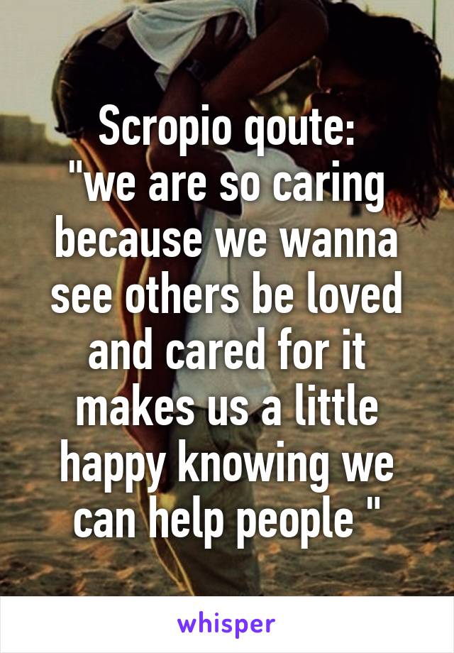 Scropio qoute:
"we are so caring because we wanna see others be loved and cared for it makes us a little happy knowing we can help people "