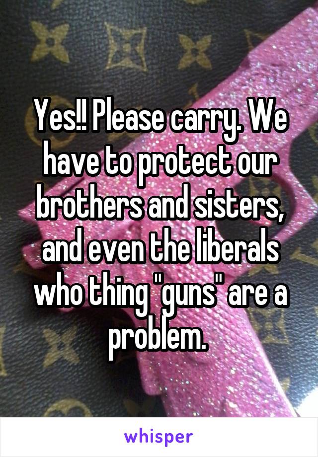 Yes!! Please carry. We have to protect our brothers and sisters, and even the liberals who thing "guns" are a problem. 