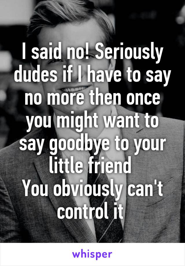 I said no! Seriously dudes if I have to say no more then once you might want to say goodbye to your little friend 
You obviously can't control it 