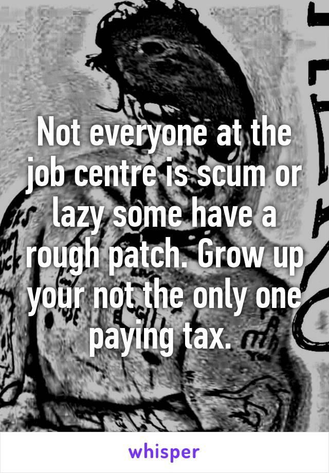 Not everyone at the job centre is scum or lazy some have a rough patch. Grow up your not the only one paying tax. 