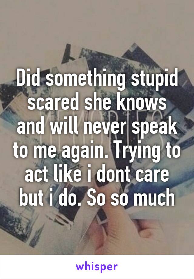 Did something stupid scared she knows and will never speak to me again. Trying to act like i dont care but i do. So so much