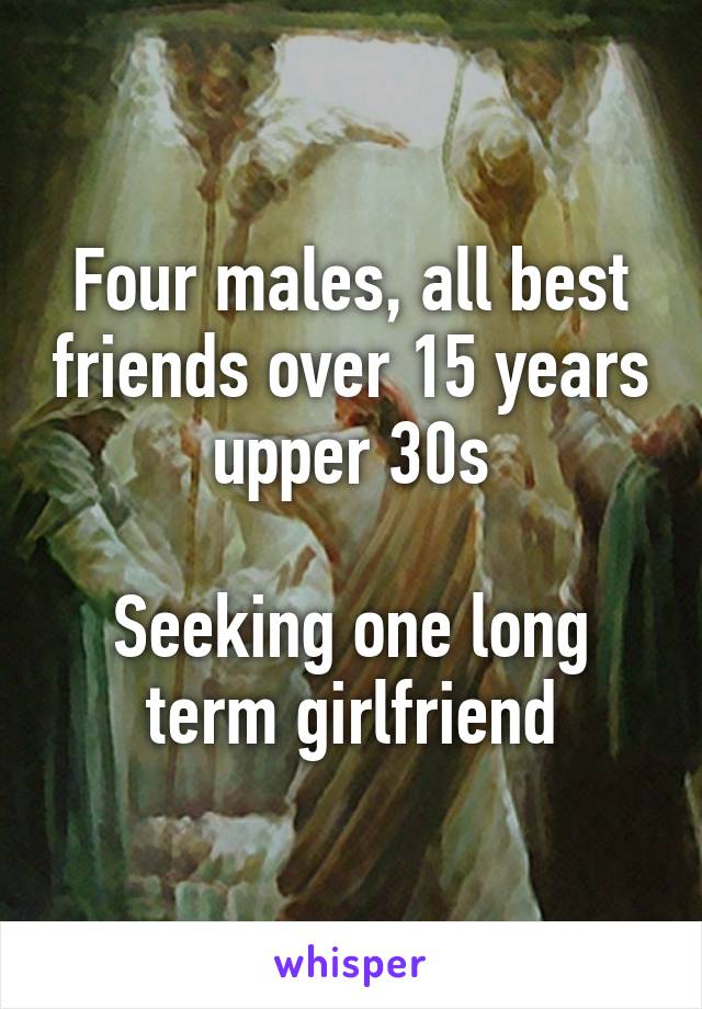 Four males, all best friends over 15 years upper 30s

Seeking one long term girlfriend