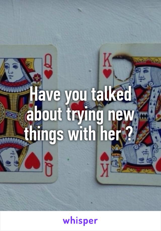 Have you talked about trying new things with her ? 