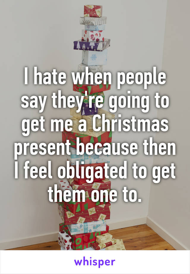 I hate when people say they're going to get me a Christmas present because then I feel obligated to get them one to.