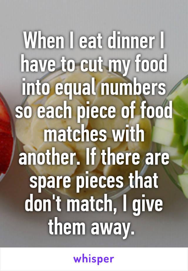 When I eat dinner I have to cut my food into equal numbers so each piece of food matches with another. If there are spare pieces that don't match, I give them away. 