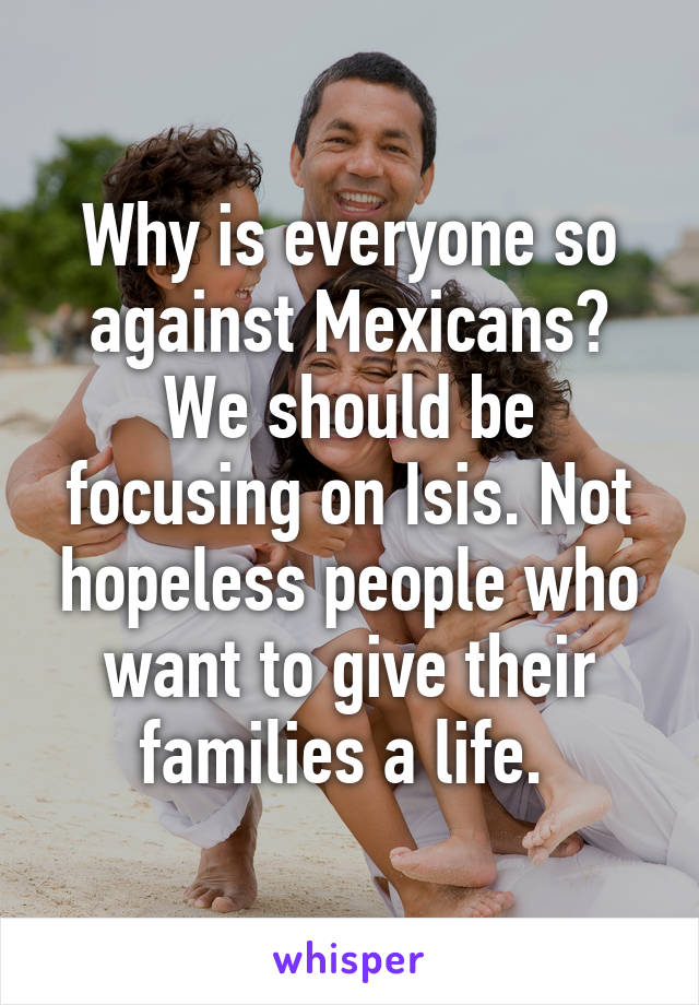 Why is everyone so against Mexicans? We should be focusing on Isis. Not hopeless people who want to give their families a life. 