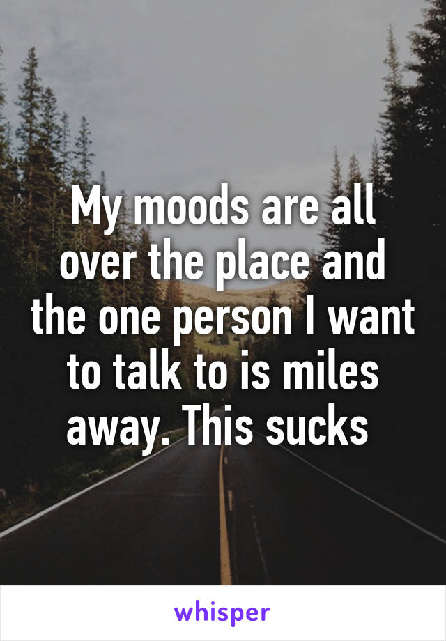 My moods are all over the place and the one person I want to talk to is miles away. This sucks 