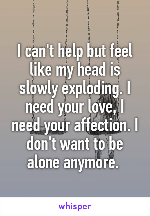 I can't help but feel like my head is slowly exploding. I need your love, I need your affection. I don't want to be alone anymore. 