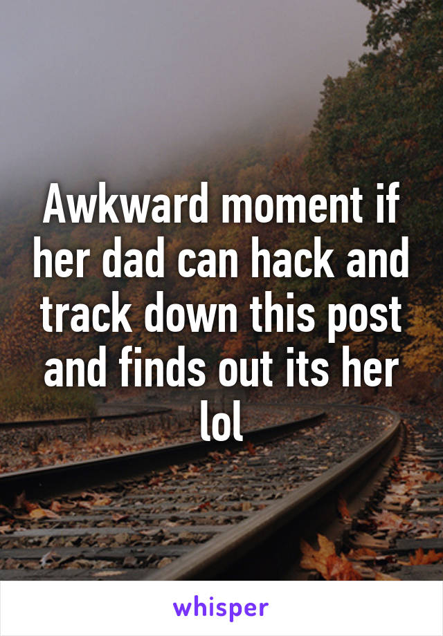 Awkward moment if her dad can hack and track down this post and finds out its her lol