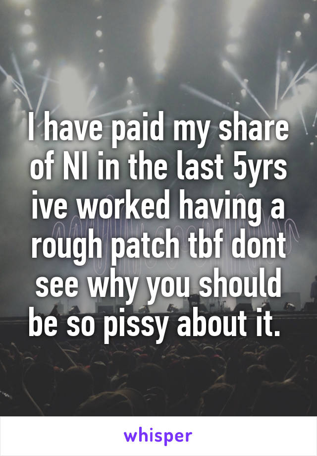 I have paid my share of NI in the last 5yrs ive worked having a rough patch tbf dont see why you should be so pissy about it. 