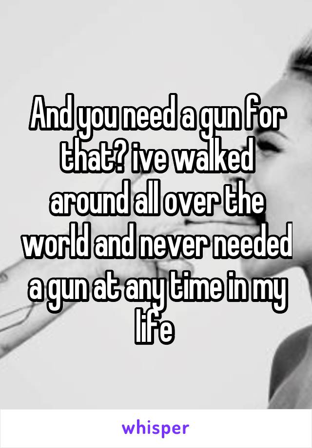 And you need a gun for that? ive walked around all over the world and never needed a gun at any time in my life 