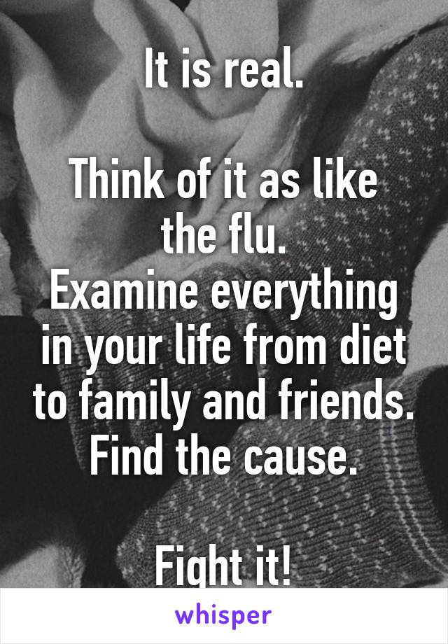 It is real.

Think of it as like the flu.
Examine everything in your life from diet to family and friends.
Find the cause.

Fight it!