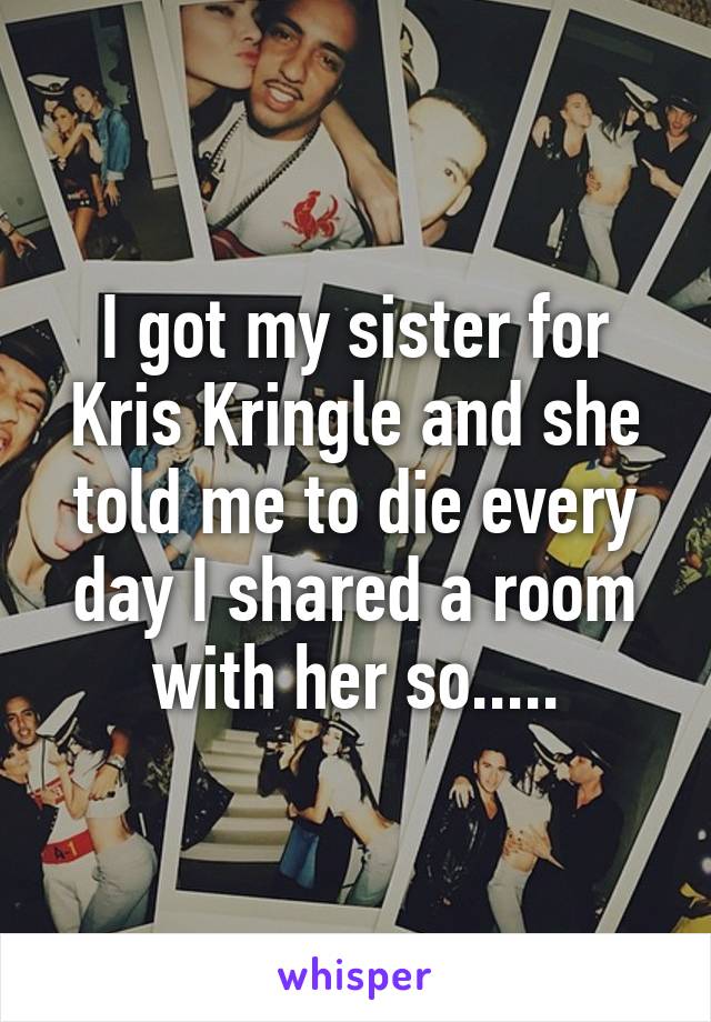 I got my sister for Kris Kringle and she told me to die every day I shared a room with her so.....