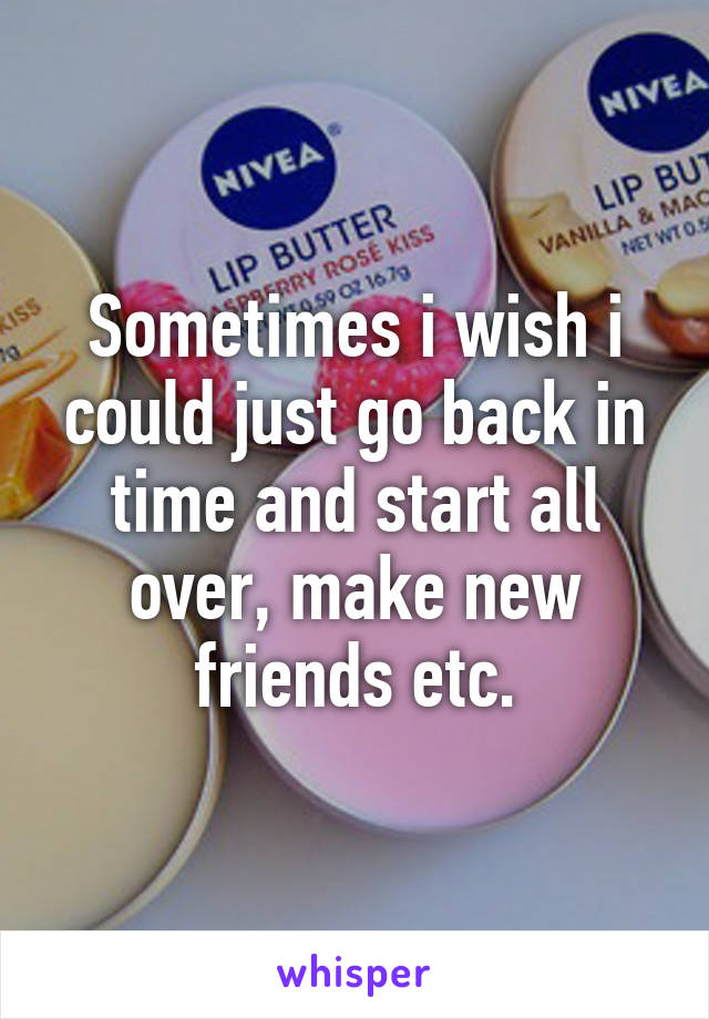 Sometimes i wish i could just go back in time and start all over, make new friends etc.