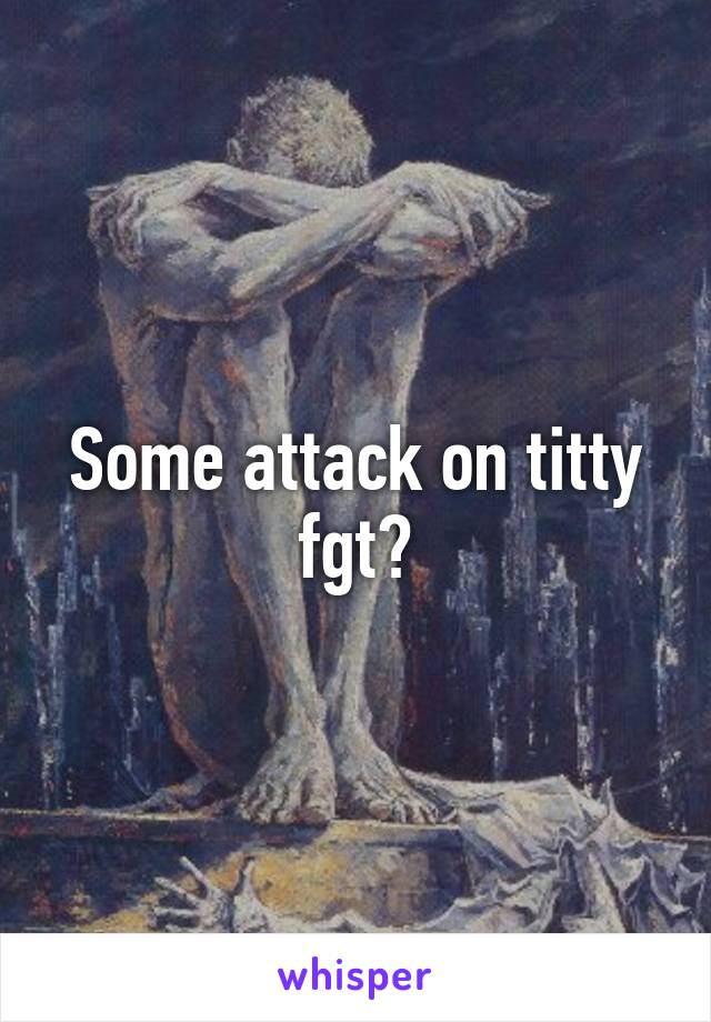 Some attack on titty fgt?