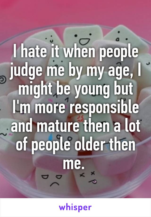 I hate it when people judge me by my age, I might be young but I'm more responsible and mature then a lot of people older then me. 