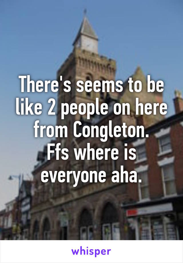 There's seems to be like 2 people on here from Congleton.
Ffs where is everyone aha.