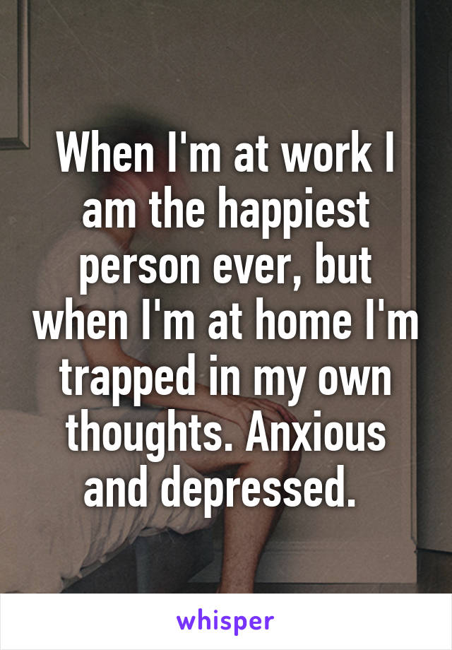 When I'm at work I am the happiest person ever, but when I'm at home I'm trapped in my own thoughts. Anxious and depressed. 