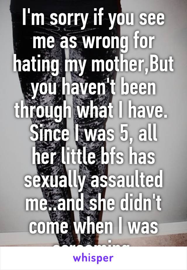 I'm sorry if you see me as wrong for hating my mother,But you haven't been through what I have. 
Since I was 5, all her little bfs has sexually assaulted me..and she didn't come when I was screaming 