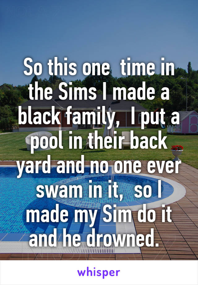 
So this one  time in the Sims I made a black family,  I put a pool in their back yard and no one ever swam in it,  so I made my Sim do it and he drowned.  