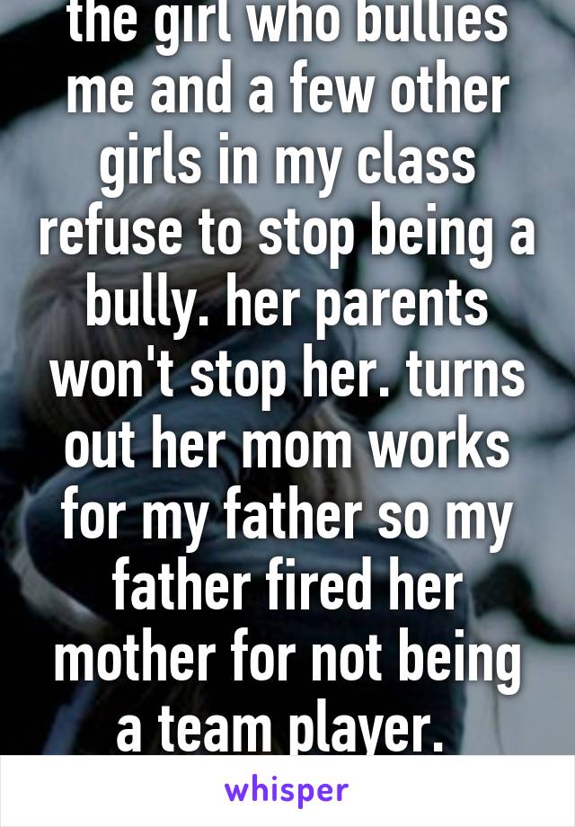 the girl who bullies me and a few other girls in my class refuse to stop being a bully. her parents won't stop her. turns out her mom works for my father so my father fired her mother for not being a team player.  karma 