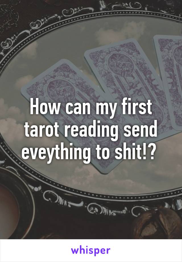 How can my first tarot reading send eveything to shit!? 