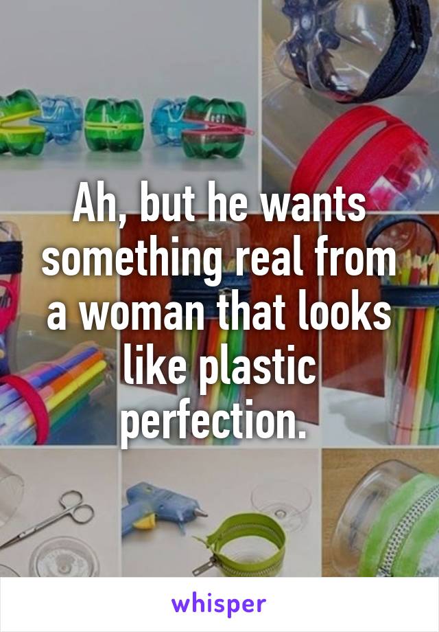 Ah, but he wants something real from a woman that looks like plastic perfection. 