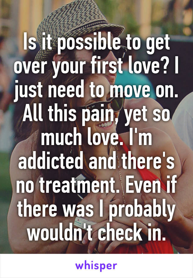 Is it possible to get over your first love? I just need to move on. All this pain, yet so much love. I'm addicted and there's no treatment. Even if there was I probably wouldn't check in.