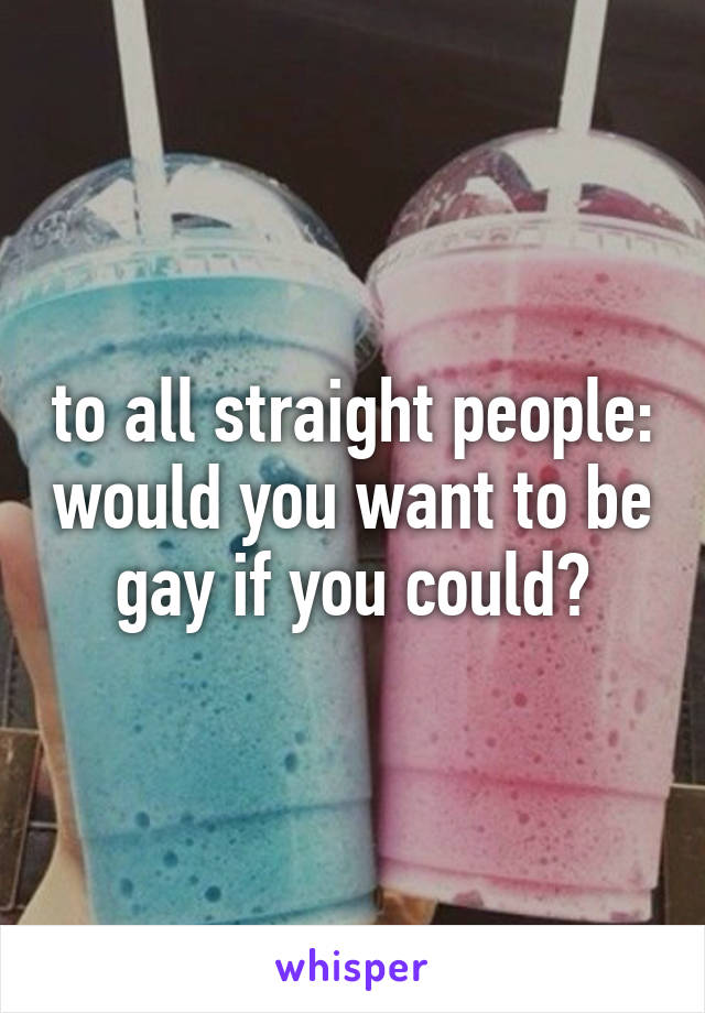 to all straight people: would you want to be gay if you could?