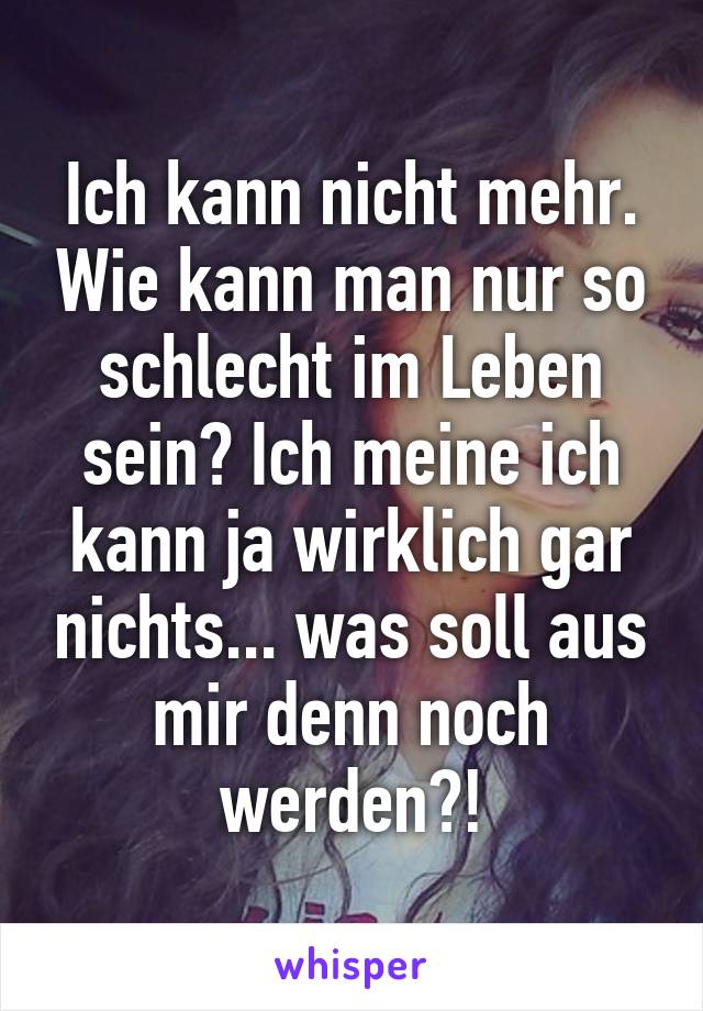 Ich kann nicht mehr. Wie kann man nur so schlecht im Leben sein? Ich meine ich kann ja wirklich gar nichts... was soll aus mir denn noch werden?!