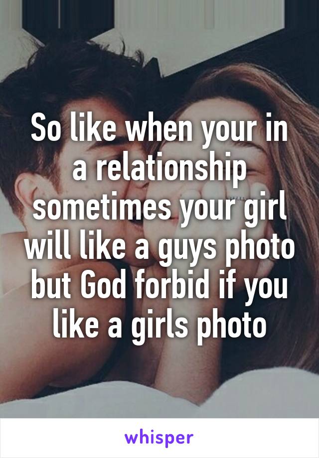 So like when your in a relationship sometimes your girl will like a guys photo but God forbid if you like a girls photo