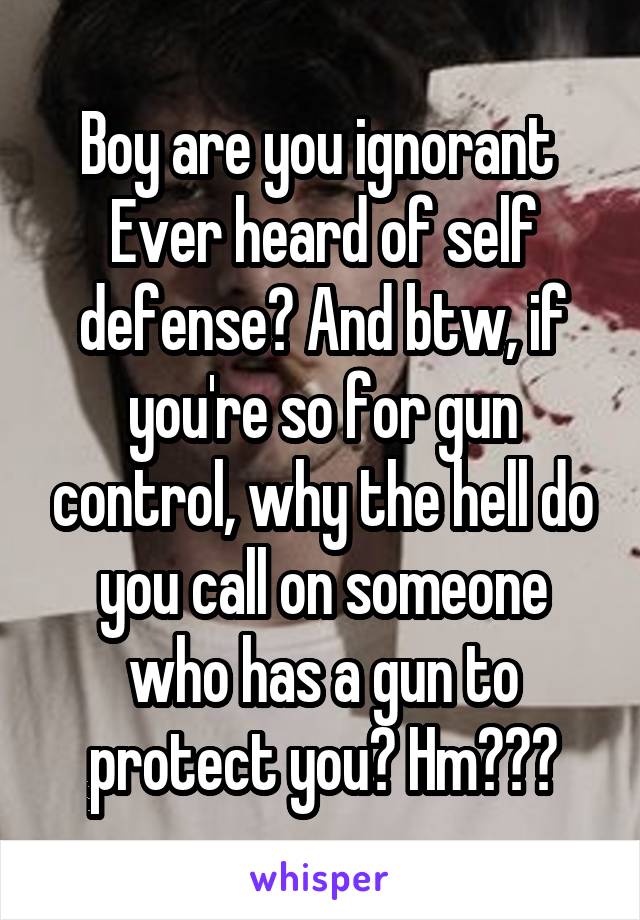 Boy are you ignorant 
Ever heard of self defense? And btw, if you're so for gun control, why the hell do you call on someone who has a gun to protect you? Hm???