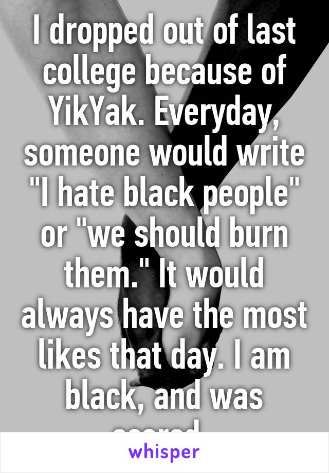 I dropped out of last college because of YikYak. Everyday, someone would write "I hate black people" or "we should burn them." It would always have the most likes that day. I am black, and was scared. 