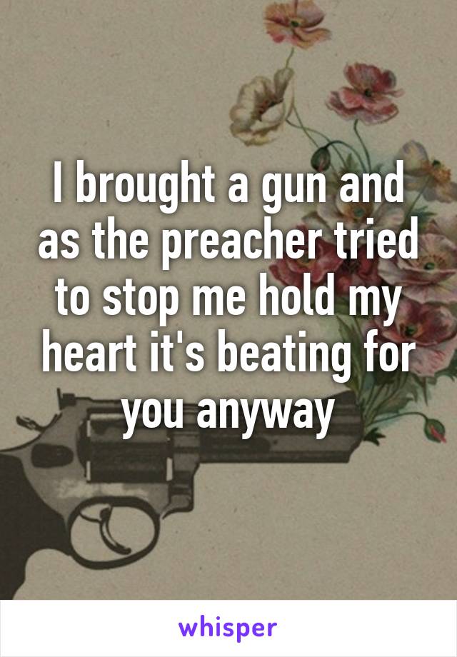 I brought a gun and as the preacher tried to stop me hold my heart it's beating for you anyway
