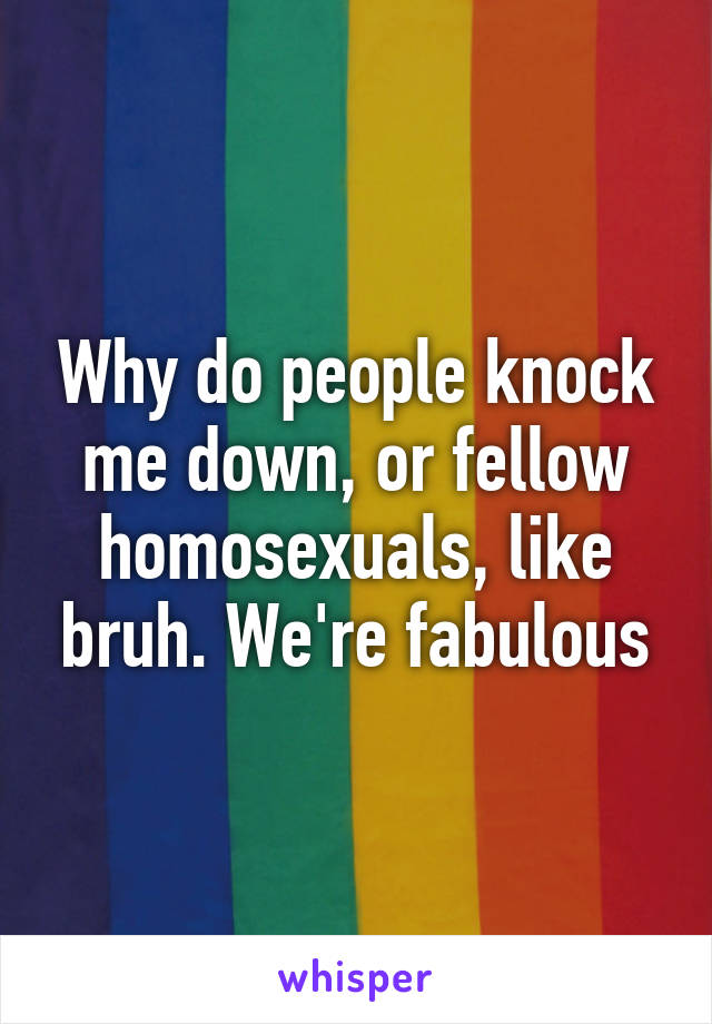 Why do people knock me down, or fellow homosexuals, like bruh. We're fabulous