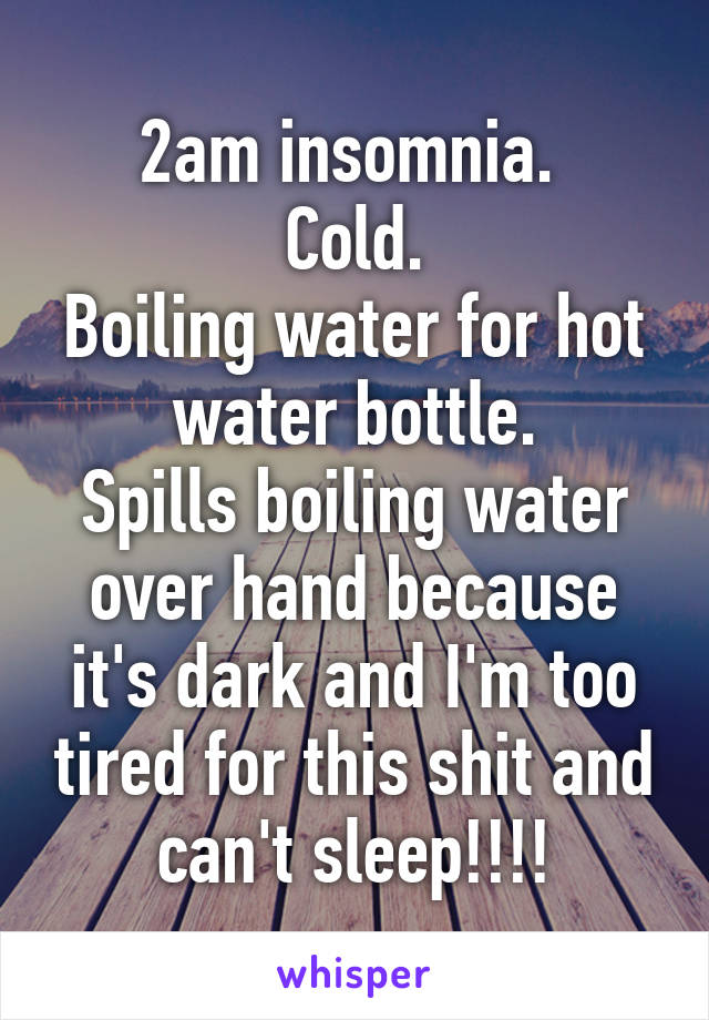 2am insomnia. 
Cold.
Boiling water for hot water bottle.
Spills boiling water over hand because it's dark and I'm too tired for this shit and can't sleep!!!!