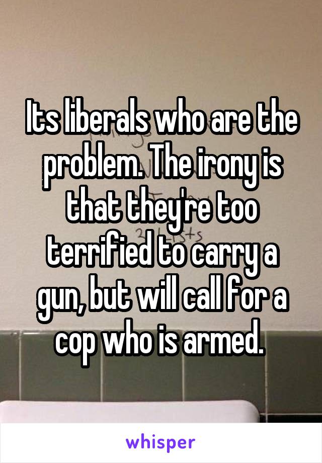 Its liberals who are the problem. The irony is that they're too terrified to carry a gun, but will call for a cop who is armed. 