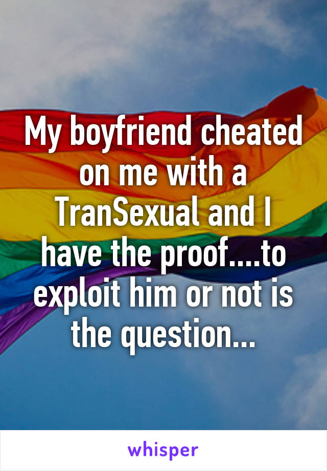 My boyfriend cheated on me with a TranSexual and I have the proof....to exploit him or not is the question...