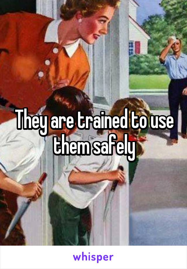 They are trained to use them safely