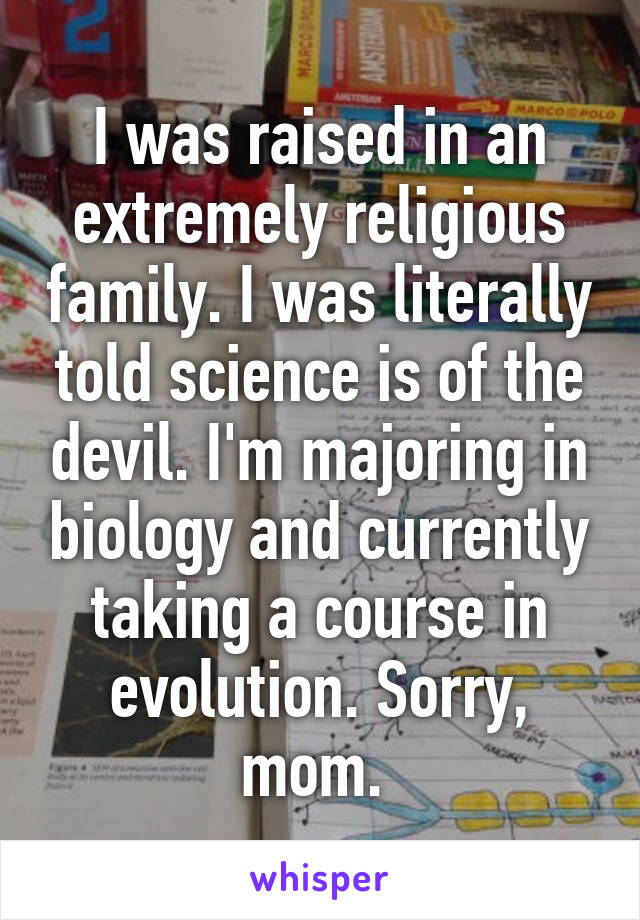 I was raised in an extremely religious family. I was literally told science is of the devil. I'm majoring in biology and currently taking a course in evolution. Sorry, mom. 