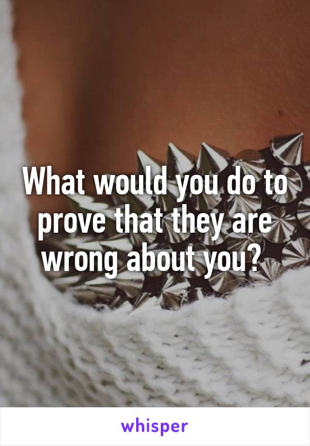 What would you do to prove that they are wrong about you? 