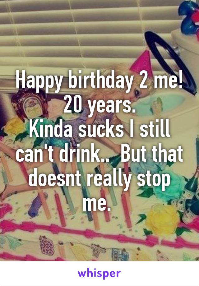 Happy birthday 2 me! 20 years.
Kinda sucks I still can't drink..  But that doesnt really stop me. 