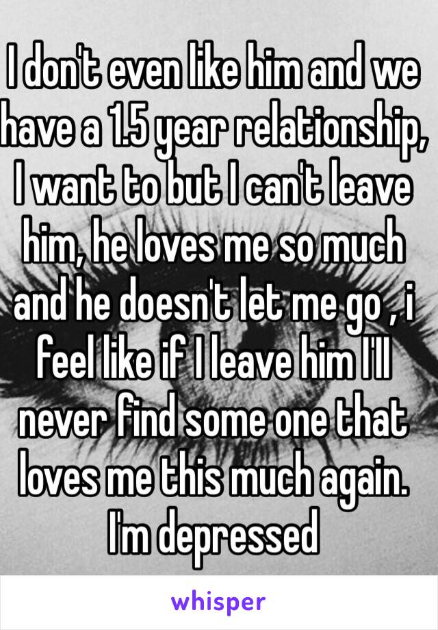 I don't even like him and we have a 1.5 year relationship, I want to but I can't leave him, he loves me so much and he doesn't let me go , i feel like if I leave him I'II never find some one that loves me this much again. I'm depressed 