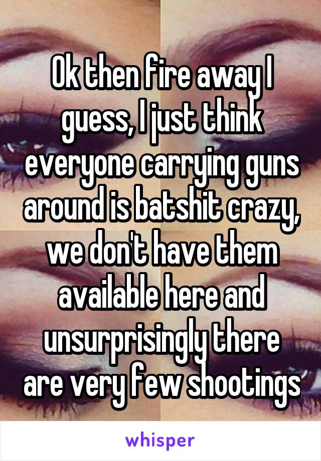 Ok then fire away I guess, I just think everyone carrying guns around is batshit crazy, we don't have them available here and unsurprisingly there are very few shootings