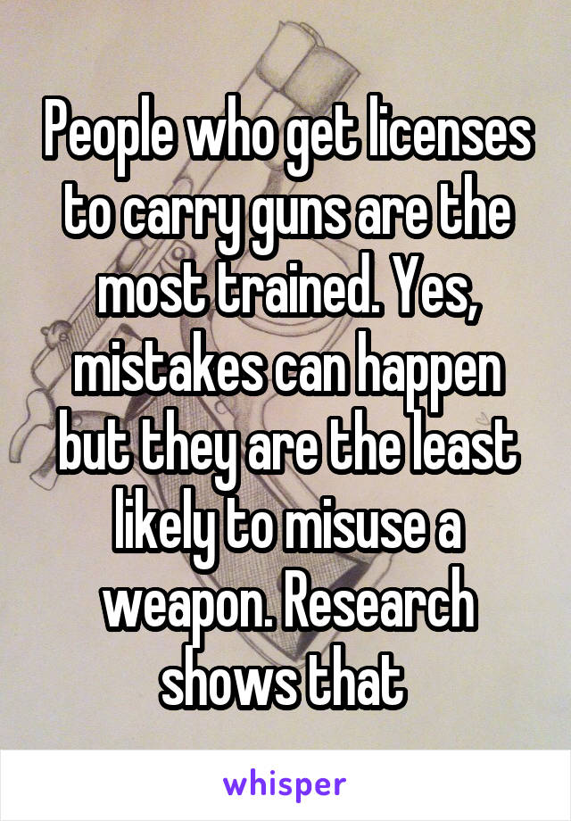 People who get licenses to carry guns are the most trained. Yes, mistakes can happen but they are the least likely to misuse a weapon. Research shows that 